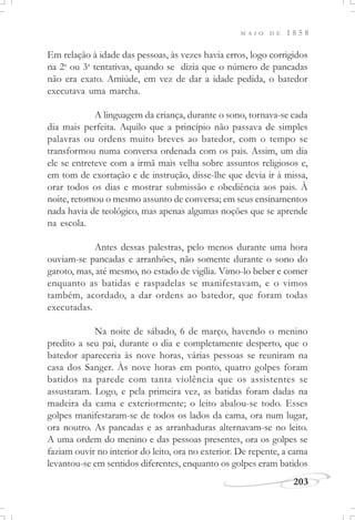 M A I O D E 1 8 5 8
203
Em relação à idade das pessoas, às vezes havia erros, logo corrigidos
na 2a
ou 3a
tentativas, quando se dizia que o número de pancadas
não era exato. Amiúde, em vez de dar a idade pedida, o batedor
executava uma marcha.
A linguagem da criança, durante o sono, tornava-se cada
dia mais perfeita. Aquilo que a princípio não passava de simples
palavras ou ordens muito breves ao batedor, com o tempo se
transformou numa conversa ordenada com os pais. Assim, um dia
ele se entreteve com a irmã mais velha sobre assuntos religiosos e,
em tom de exortação e de instrução, disse-lhe que devia ir à missa,
orar todos os dias e mostrar submissão e obediência aos pais. À
noite, retomou o mesmo assunto de conversa; em seus ensinamentos
nada havia de teológico, mas apenas algumas noções que se aprende
na escola.
Antes dessas palestras, pelo menos durante uma hora
ouviam-se pancadas e arranhões, não somente durante o sono do
garoto, mas, até mesmo, no estado de vigília. Vimo-lo beber e comer
enquanto as batidas e raspadelas se manifestavam, e o vimos
também, acordado, a dar ordens ao batedor, que foram todas
executadas.
Na noite de sábado, 6 de março, havendo o menino
predito a seu pai, durante o dia e completamente desperto, que o
batedor apareceria às nove horas, várias pessoas se reuniram na
casa dos Sanger. Às nove horas em ponto, quatro golpes foram
batidos na parede com tanta violência que os assistentes se
assustaram. Logo, e pela primeira vez, as batidas foram dadas na
madeira da cama e exteriormente; o leito abalou-se todo. Esses
golpes manifestaram-se de todos os lados da cama, ora num lugar,
ora noutro. As pancadas e as arranhaduras alternavam-se no leito.
A uma ordem do menino e das pessoas presentes, ora os golpes se
faziam ouvir no interior do leito, ora no exterior. De repente, a cama
levantou-se em sentidos diferentes, enquanto os golpes eram batidos
 