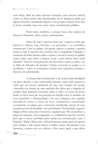 R E V I S T A E S P Í R I T A
204
com força. Mais de cinco pessoas tentaram, sem sucesso, fazê-la
voltar ao chão; tendo sido abandonada, ela se balançou ainda por
alguns instantes, retomando depois a sua posição natural. Esse fato
já havia ocorrido uma vez, antes dessa manifestação pública.
Toda noite, também, a criança fazia uma espécie de
discurso. Falaremos disso muito sucintamente.
Antes de tudo é preciso notar que o garoto, assim que
baixava a cabeça, logo dormia, e as pancadas e os arranhões
começavam. Com os golpes, ele gemia, agitava as pernas e parecia
sentir-se mal. O mesmo não ocorria com as raspadelas. Chegado o
momento de falar, deitava sobre o dorso e sua face tornava-se pálida,
assim como suas mãos e braços. Com a mão direita fazia sinal,
dizendo: “Vamos! vem para perto do meu leito e junta as mãos: vou
te falar do Salvador do mundo.” Então cessavam os golpes e os
arranhões, e todos os assistentes ouviam com respeitosa atenção o
discurso do adormecido.
A criança falava lentamente e de modo muito inteligível
em puro alemão, o que surpreendia bastante, tanto mais quanto se
sabia que era menos adiantada do que seus colegas de escola,
sobretudo em virtude de uma moléstia dos olhos que a impedia de
estudar. Suas palestras versavam sobre a vida e as ações de Jesus,
desde os doze anos, de sua presença no templo com os escribas, de
seus benefícios à Humanidade e de seus milagres; em seguida,
estendia-se sobre o relato de seus sofrimentos, censurando
severamente os judeus por o haverem crucificado, apesar de seus
numerosos atos de bondade e de suas bênçãos. Terminando, o garoto
dirigia a Deus uma prece fervorosa, rogando que “lhe concedesse a
graça de suportar, com resignação, os sofrimentos que lhe enviara,
pois que o havia escolhido para entrar em comunicação com o
Espírito.” Pedia a Deus não o deixasse morrer ainda, pois era apenas
uma criança e não queria baixar à tumba escura. Terminados seus
discursos, recitava em voz solene o Pater noster, após o que dizia:
 