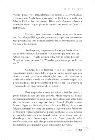 M A I O D E 1 8 5 8
205
“Agora podes vir”; imediatamente as batidas e as arranhaduras
recomeçavam. Ainda falou duas vezes ao Espírito e, a cada uma
delas, o Espírito batedor parava. Dizia ainda algumas palavras e
terminava assim: “Agora podes ir embora, em nome de Deus”. E
despertava.
Durante essas conversas os olhos do menino ficavam
bem fechados; os lábios, porém, se mexiam; as pessoas que estavam
mais próximas do leito podiam observar-lhe os movimentos. A voz
era pura e harmoniosa.
Ao despertar, perguntavam-lhe o que havia visto e o
que se tinha passado. Respondia: “O homem que vem me ver” –
“Onde está ele?” – “Perto de meu leito, com as outras pessoas” –
“Vistes as outras pessoas?” – “Vi todas que estavam perto de meu
leito”.
Compreende-se facilmente que tais manifestações
encontraram muitos incrédulos e que se supôs mesmo que essa
história toda não passasse de mistificação; mas o pai era incapaz de
charlatanice, sobretudo de um charlatanismo que teria exigido toda
a habilidade de um prestidigitador profissional. Ele gozava da
reputação de um homem honrado e honesto.
Para responder a essas suspeitas e fazê-las cessar, o
garoto foi levado para uma casa estranha. Mal lá chegou e as batidas
e arranhaduras fizeram-se ouvir. Além disso, alguns dias antes tinha
ido com sua mãe a um pequeno vilarejo chamado Capelle, a cerca
de meia légua de distância, à casa da viúva Klein; ele se disse
fatigado; deitaram-no sobre um canapé e logo o mesmo fenômeno
se produziu. Várias testemunhas podem confirmar o fato. Embora
a criança demonstrasse estar bem de saúde, devia, apesar disso, ser
afetada por uma doença que, se não fosse provada pelas
manifestações acima relatadas, pelo menos o seria pelos movimentos
involuntários dos músculos e dos sobressaltos nervosos.
 