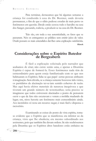 R E V I S T A E S P Í R I T A
206
Para terminar, destacamos que há algumas semanas a
criança foi conduzida à casa do Dr. Beutner, onde deveria
permanecer, a fim de que o sábio pudesse estudar de mais perto os
fenômenos em questão. Desde então cessou todo o barulho na casa
dos Sanger, passando, todavia, a produzir-se na casa do Dr. Beutner.
Tais são, em toda a sua autenticidade, os fatos que se
passaram. Nós os entregamos ao público sem emitir juízo de valor.
Oxalá possam os mais entendidos dar-lhes uma explicação satisfatória.
Blanck
Considerações sobre o Espírito Batedor
de Bergzabern
É fácil a explicação solicitada pelo narrador que
acabamos de citar; não existe senão uma, e apenas a Doutrina
Espírita é capaz de fornecê-la. Esses fenômenos nada têm de
extraordinário para quem esteja familiarizado com os que nos
habituaram os Espíritos. Sabe-se que papel certas pessoas atribuem
à imaginação. Sem dúvida, se a criança somente houvesse tido visões,
os partidários da alucinação ter-se-iam sentido cobertos de razão.
Mas aqui havia efeitos materiais de natureza inequívoca e que
tiveram um grande número de testemunhas; seria preciso se
imaginasse que todos estivessem alucinados a ponto de pensarem
ouvir o que de fato não escutavam e verem a mobília mudando de
lugar; ora, nisso haveria um fenômeno mais extraordinário ainda.
Aos incrédulos só resta um recurso: negar; é mais fácil e dispensa o
raciocínio.
Examinando as coisas do ponto de vista espírita, torna-
se evidente que o Espírito que se manifestou era inferior ao da
criança, visto que lhe obedecia; era mesmo subordinado aos
assistentes, pois que também lhe davam ordens. Se não soubéssemos
pela Doutrina que os Espíritos ditos batedores estão embaixo na
 