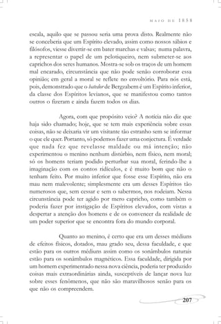 M A I O D E 1 8 5 8
207
escala, aquilo que se passou seria uma prova disto. Realmente não
se conceberia que um Espírito elevado, assim como nossos sábios e
filósofos, viesse divertir-se em bater marchas e valsas; numa palavra,
a representar o papel de um pelotiqueiro, nem submeter-se aos
caprichos dos seres humanos. Mostra-se sob os traços de um homem
mal encarado, circunstância que não pode senão corroborar essa
opinião; em geral a moral se reflete no envoltório. Para nós está,
pois, demonstrado que o batedor de Bergzabern é um Espírito inferior,
da classe dos Espíritos levianos, que se manifestou como tantos
outros o fizeram e ainda fazem todos os dias.
Agora, com que propósito veio? A notícia não diz que
haja sido chamado; hoje, que se tem mais experiência sobre essas
coisas, não se deixaria vir um visitante tão estranho sem se informar
o que ele quer. Portanto, só podemos fazer uma conjectura. É verdade
que nada fez que revelasse maldade ou má intenção; não
experimentou o menino nenhum distúrbio, nem físico, nem moral;
só os homens teriam podido perturbar sua moral, ferindo-lhe a
imaginação com os contos ridículos, e é muito bom que não o
tenham feito. Por muito inferior que fosse esse Espírito, não era
mau nem malevolente; simplesmente era um desses Espíritos tão
numerosos que, sem cessar e sem o sabermos, nos rodeiam. Nessa
circunstância pode ter agido por mero capricho, como também o
poderia fazer por instigação de Espíritos elevados, com vistas a
despertar a atenção dos homens e de os convencer da realidade de
um poder superior que se encontra fora do mundo corporal.
Quanto ao menino, é certo que era um desses médiuns
de efeitos físicos, dotados, mau grado seu, dessa faculdade, e que
estão para os outros médiuns assim como os sonâmbulos naturais
estão para os sonâmbulos magnéticos. Essa faculdade, dirigida por
um homem experimentado nessa nova ciência, poderia ter produzido
coisas mais extraordinárias ainda, susceptíveis de lançar nova luz
sobre esses fenômenos, que não são maravilhosos senão para os
que não os compreendem.
 