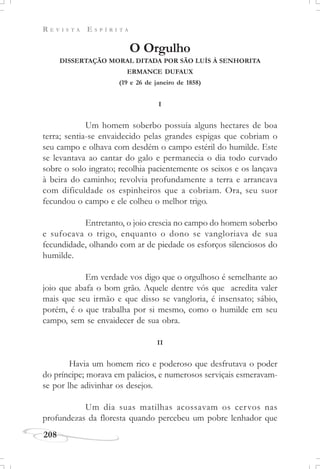 R E V I S T A E S P Í R I T A
208
O Orgulho
DISSERTAÇÃO MORAL DITADA POR SÃO LUÍS À SENHORITA
ERMANCE DUFAUX
(19 e 26 de janeiro de 1858)
I
Um homem soberbo possuía alguns hectares de boa
terra; sentia-se envaidecido pelas grandes espigas que cobriam o
seu campo e olhava com desdém o campo estéril do humilde. Este
se levantava ao cantar do galo e permanecia o dia todo curvado
sobre o solo ingrato; recolhia pacientemente os seixos e os lançava
à beira do caminho; revolvia profundamente a terra e arrancava
com dificuldade os espinheiros que a cobriam. Ora, seu suor
fecundou o campo e ele colheu o melhor trigo.
Entretanto, o joio crescia no campo do homem soberbo
e sufocava o trigo, enquanto o dono se vangloriava de sua
fecundidade, olhando com ar de piedade os esforços silenciosos do
humilde.
Em verdade vos digo que o orgulhoso é semelhante ao
joio que abafa o bom grão. Aquele dentre vós que acredita valer
mais que seu irmão e que disso se vangloria, é insensato; sábio,
porém, é o que trabalha por si mesmo, como o humilde em seu
campo, sem se envaidecer de sua obra.
II
Havia um homem rico e poderoso que desfrutava o poder
do príncipe; morava em palácios, e numerosos serviçais esmeravam-
se por lhe adivinhar os desejos.
Um dia suas matilhas acossavam os cervos nas
profundezas da floresta quando percebeu um pobre lenhador que
 