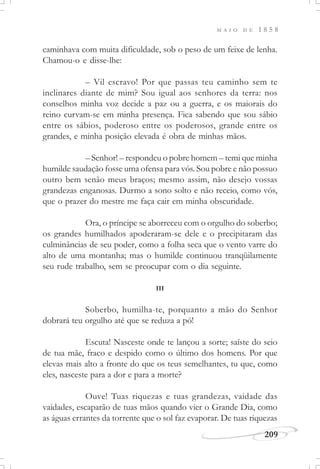 M A I O D E 1 8 5 8
209
caminhava com muita dificuldade, sob o peso de um feixe de lenha.
Chamou-o e disse-lhe:
– Vil escravo! Por que passas teu caminho sem te
inclinares diante de mim? Sou igual aos senhores da terra: nos
conselhos minha voz decide a paz ou a guerra, e os maiorais do
reino curvam-se em minha presença. Fica sabendo que sou sábio
entre os sábios, poderoso entre os poderosos, grande entre os
grandes, e minha posição elevada é obra de minhas mãos.
– Senhor! – respondeu o pobre homem – temi que minha
humilde saudação fosse uma ofensa para vós. Sou pobre e não possuo
outro bem senão meus braços; mesmo assim, não desejo vossas
grandezas enganosas. Durmo a sono solto e não receio, como vós,
que o prazer do mestre me faça cair em minha obscuridade.
Ora, o príncipe se aborreceu com o orgulho do soberbo;
os grandes humilhados apoderaram-se dele e o precipitaram das
culminâncias de seu poder, como a folha seca que o vento varre do
alto de uma montanha; mas o humilde continuou tranqüilamente
seu rude trabalho, sem se preocupar com o dia seguinte.
III
Soberbo, humilha-te, porquanto a mão do Senhor
dobrará teu orgulho até que se reduza a pó!
Escuta! Nasceste onde te lançou a sorte; saíste do seio
de tua mãe, fraco e despido como o último dos homens. Por que
elevas mais alto a fronte do que os teus semelhantes, tu que, como
eles, nasceste para a dor e para a morte?
Ouve! Tuas riquezas e tuas grandezas, vaidade das
vaidades, escaparão de tuas mãos quando vier o Grande Dia, como
as águas errantes da torrente que o sol faz evaporar. De tuas riquezas
 
