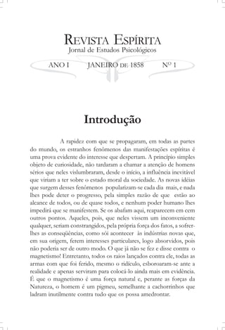 REVISTA ESPÍRITA
Jornal de Estudos Psicológicos
ANO I JANEIRO DE 1858 NO
1
Introdução
A rapidez com que se propagaram, em todas as partes
do mundo, os estranhos fenômenos das manifestações espíritas é
uma prova evidente do interesse que despertam. A princípio simples
objeto de curiosidade, não tardaram a chamar a atenção de homens
sérios que neles vislumbraram, desde o início, a influência inevitável
que viriam a ter sobre o estado moral da sociedade. As novas idéias
que surgem desses fenômenos popularizam-se cada dia mais, e nada
lhes pode deter o progresso, pela simples razão de que estão ao
alcance de todos, ou de quase todos, e nenhum poder humano lhes
impedirá que se manifestem. Se os abafam aqui, reaparecem em cem
outros pontos. Aqueles, pois, que neles vissem um inconveniente
qualquer, seriam constrangidos, pela própria força dos fatos, a sofrer-
lhes as conseqüências, como sói acontecer às indústrias novas que,
em sua origem, ferem interesses particulares, logo absorvidos, pois
não poderia ser de outro modo. O que já não se fez e disse contra o
magnetismo! Entretanto, todos os raios lançados contra ele, todas as
armas com que foi ferido, mesmo o ridículo, esboroaram-se ante a
realidade e apenas serviram para colocá-lo ainda mais em evidência.
É que o magnetismo é uma força natural e, perante as forças da
Natureza, o homem é um pigmeu, semelhante a cachorrinhos que
ladram inutilmente contra tudo que os possa amedrontar.
 