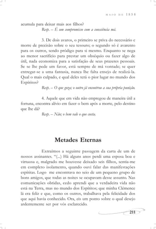 M A I O D E 1 8 5 8
211
acumula para deixar mais aos filhos?
Resp. – É um compromisso com a consciência má.
3. De dois avaros, o primeiro se priva do necessário e
morre de precisão sobre o seu tesouro; o segundo só é avarento
para os outros, sendo pródigo para si mesmo. Enquanto se nega
ao menor sacrifício para prestar um obséquio ou fazer algo de
útil, nada economiza para a satisfação de seus prazeres pessoais.
Se se lhe pede um favor, está sempre de má vontade; se quer
entregar-se a uma fantasia, nunca lhe falta ensejo de realizá-la.
Qual o mais culpado, e qual deles terá o pior lugar no mundo dos
Espíritos?
Resp. – O que goza; o outro já encontrou a sua própria punição.
4. Aquele que em vida não empregou de maneira útil a
fortuna, encontra alívio em fazer o bem após a morte, pelo destino
que lhe dá?
Resp. – Não; o bem vale o que custa.
Metades Eternas
Extraímos a seguinte passagem da carta de um de
nossos assinantes. “(...) Há alguns anos perdi uma esposa boa e
virtuosa e, malgrado me houvesse deixado seis filhos, sentia-me
em completo isolamento, quando ouvi falar das manifestações
espíritas. Logo me encontrava no seio de um pequeno grupo de
bons amigos, que todas as noites se ocupavam desse assunto. Nas
comunicações obtidas, cedo aprendi que a verdadeira vida não
está na Terra, mas no mundo dos Espíritos; que minha Clémence
lá era feliz e que, como os outros, trabalhava pela felicidade dos
que aqui havia conhecido. Ora, eis um ponto sobre o qual desejo
ardentemente ser por vós esclarecido.
 