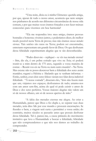 R E V I S T A E S P Í R I T A
212
“Uma noite, dizia eu à minha Clémence: querida amiga,
por que, apesar de todo o nosso amor, acontecia que nem sempre
nos púnhamos de acordo nas diferentes circunstâncias de nossa vida
comum, e por que muitas vezes éramos forçados a nos fazer mútuas
concessões para vivermos em boa harmonia?
“Ela me respondeu isto: meu amigo, éramos pessoas
honradas e honestas; vivemos juntos, e poderíamos dizer, do melhor
modo possível nesta Terra de provas; mas não éramos nossas metades
eternas. Tais uniões são raras na Terra; podem ser encontradas,
entretanto representam um grande favor de Deus. Os que desfrutam
dessa felicidade experimentam alegrias que te são desconhecidas.
“Podes dizer-me – repliquei – se vês tua metade eterna?
– Sim, diz ela, é um pobre coitado que vive na Ásia; só poderá
reunir-se a mim dentro de 175 anos, segundo a vossa maneira de
contar. – Reunir-vos-eis na Terra ou num outro mundo? – Na Terra.
Mas escuta: não te posso descrever bem a felicidade dos seres assim
reunidos; rogarei a Heloísa e Abelardo que te venham informar. –
Então, senhor, esses dois seres felizes vieram nos falar dessa indizível
felicidade. “À nossa vontade”, disseram eles, “dois não fazem mais
que um; viajamos nos espaços; desfrutamos de tudo; amamo-nos
com um amor sem-fim, acima do qual só pode existir o amor de
Deus e dos seres perfeitos. Vossas maiores alegrias não valem um
só de nossos olhares, um só de nossos apertos de mão.”
“A idéia das metades eternas me alegra. Ao criar a
Humanidade, parece que Deus a fez dupla e, ao separar suas duas
metades, teria dito: Ide por esse mundo e procurai encarnações. Se
fizerdes o bem, a viagem será curta e permitirei a vossa união; do
contrário, muitos séculos se passarão antes que possais desfrutar
dessa felicidade. Tal é, parece-me, a causa primeira do movimento
instintivo que leva a Humanidade a buscar a felicidade; felicidade
que não compreendemos e que não nos damos ao trabalho de
compreender.
 
