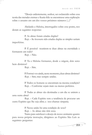M A I O D E 1 8 5 8
213
“Desejo ardentemente, senhor, ser esclarecido sobre essa
teoria das metades eternas e ficaria feliz se encontrasse uma explicação
sobre o assunto em um dos vossos próximos números (...)”
Abelardo e Heloísa, interrogados sobre esse ponto, nos
deram as seguintes respostas:
P. As almas foram criadas duplas?
Resp. – Se tivessem sido criadas duplas as simples seriam
imperfeitas.
P. É possível reunirem-se duas almas na eternidade e
formarem um todo?
Resp. – Não.
P. Tu e Heloísa formastes, desde a origem, dois seres
bem distintos?
Resp. – Sim.
P. Formai-vos ainda, neste momento, duas almas distintas?
Resp. – Sim; mas sempre unidas.
P. Todos os homens se encontram na mesma condição?
Resp. – Conforme sejam mais ou menos perfeitos.
P. Todas as almas são destinadas a um dia se unirem a
uma outra alma?
Resp. – Cada Espírito tem a tendência de procurar um
outro Espírito que lhe seja afim; a isso chamas simpatia.
P. Nessa união há uma condição de sexo?
Resp. – As almas não têm sexo.
Tanto para satisfazer o desejo de nosso assinante quanto
para nossa própria instrução, dirigimos ao Espírito São Luís as
seguintes perguntas:
 
