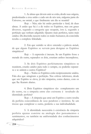 R E V I S T A E S P Í R I T A
214
1. As almas que devem unir-se estão, desde suas origens,
predestinadas a essa união e cada um de nós tem, nalguma parte do
Universo, sua metade, a que fatalmente um dia se reunirá?
Resp. – Não; não há união particular e fatal, de duas
almas. A união que há é a de todos os Espíritos, mas em graus
diversos, segundo a categoria que ocupam, isto é, segundo a
perfeição que tenham adquirido. Quanto mais perfeitos, tanto mais
unidos. Da discórdia nascem todos os males humanos; da concórdia
resulta a completa felicidade.
2. Em que sentido se deve entender a palavra metade,
de que alguns Espíritos se servem para designar os Espíritos
simpáticos?
Resp. – A expressão é inexata. Se um Espírito fosse a
metade do outro, separados os dois, estariam ambos incompletos;
3. Se dois Espíritos perfeitamente simpáticos se
reunirem, estarão unidos para todo o sempre, ou poderão separar-
se e se unirem a outros Espíritos?
Resp. – Todos os Espíritos estão reciprocamente unidos.
Falo dos que atingiram a perfeição. Nas esferas inferiores, desde
que um Espírito se eleva, já não simpatiza, como dantes, com os
que lhe ficaram abaixo.
4. Dois Espíritos simpáticos são complemento um
do outro, ou a simpatia entre eles existente é resultado de
identidade perfeita?
Resp. – A simpatia que atrai um Espírito a outro resulta
da perfeita concordância de seus pendores e instintos. Se um
tivesse que completar o outro, perderia a sua individualidade.
5. A identidade necessária à existência da simpatia
perfeita apenas consiste na analogia dos pensamentos e
sentimentos, ou também na uniformidade dos conhecimentos
adquiridos?
 