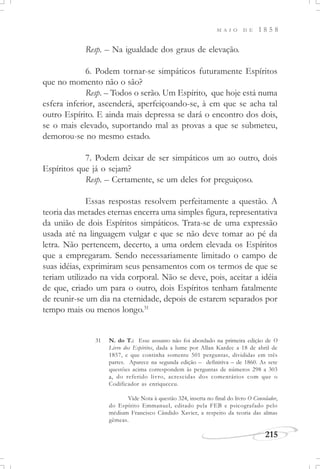 M A I O D E 1 8 5 8
215
Resp. – Na igualdade dos graus de elevação.
6. Podem tornar-se simpáticos futuramente Espíritos
que no momento não o são?
Resp. – Todos o serão. Um Espírito, que hoje está numa
esfera inferior, ascenderá, aperfeiçoando-se, à em que se acha tal
outro Espírito. E ainda mais depressa se dará o encontro dos dois,
se o mais elevado, suportando mal as provas a que se submeteu,
demorou-se no mesmo estado.
7. Podem deixar de ser simpáticos um ao outro, dois
Espíritos que já o sejam?
Resp. – Certamente, se um deles for preguiçoso.
Essas respostas resolvem perfeitamente a questão. A
teoria das metades eternas encerra uma simples figura, representativa
da união de dois Espíritos simpáticos. Trata-se de uma expressão
usada até na linguagem vulgar e que se não deve tomar ao pé da
letra. Não pertencem, decerto, a uma ordem elevada os Espíritos
que a empregaram. Sendo necessariamente limitado o campo de
suas idéias, exprimiram seus pensamentos com os termos de que se
teriam utilizado na vida corporal. Não se deve, pois, aceitar a idéia
de que, criado um para o outro, dois Espíritos tenham fatalmente
de reunir-se um dia na eternidade, depois de estarem separados por
tempo mais ou menos longo.31
31 N. do T.: Esse assunto não foi abordado na primeira edição de O
Livro dos Espíritos, dada a lume por Allan Kardec a 18 de abril de
1857, e que continha somente 501 perguntas, divididas em três
partes. Aparece na segunda edição – definitiva – de 1860. As sete
questões acima correspondem às perguntas de números 298 a 303
a, do referido livro, acrescidas dos comentários com que o
Codificador as enriqueceu.
Vide Nota à questão 324, inserta no final do livro O Consolador,
do Espírito Emmanuel, editado pela FEB e psicografado pelo
médium Francisco Cândido Xavier, a respeito da teoria das almas
gêmeas.
 
