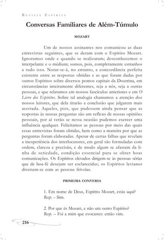 R E V I S T A E S P Í R I T A
216
Conversas Familiares de Além-Túmulo
MOZART
Um de nossos assinantes nos comunicou as duas
entrevistas seguintes, que se deram com o Espírito Mozart.
Ignoramos onde e quando se realizaram; desconhecemos o
interpelante e o médium; somos, pois, completamente estranhos
a tudo isso. Notar-se-á, no entanto, a concordância perfeita
existente entre as respostas obtidas e as que foram dadas por
outros Espíritos sobre diversos pontos capitais da Doutrina, em
circunstâncias inteiramente diferentes, seja a nós, seja a outras
pessoas, e que relatamos em nossos fascículos anteriores e em O
Livro dos Espíritos. Sobre tal analogia chamamos a atenção dos
nossos leitores, que dela tirarão a conclusão que julgarem mais
acertada. Aqueles, pois, que pudessem ainda pensar que as
respostas às nossas perguntas são um reflexo de nossas opiniões
pessoais, por aí verão se nessa ocasião pudemos exercer uma
influência qualquer. Felicitamos as pessoas por meio das quais
essas entrevistas foram obtidas, bem como a maneira por que as
perguntas foram elaboradas. Apesar de certas falhas que revelam
a inexperiência dos interlocutores, em geral são formuladas com
ordem, clareza e precisão, e de modo algum se afastam da li-
nha de seriedade, condição essencial para se obter boas
comunicações. Os Espíritos elevados dirigem-se às pessoas sérias
que de boa-fé desejam ser esclarecidas; os Espíritos levianos
divertem-se com as pessoas frívolas.
PRIMEIRA CONVERSA
1. Em nome de Deus, Espírito Mozart, estás aqui?
Resp. – Sim.
2. Por que és Mozart, e não um outro Espírito?
Resp. – Foi a mim que evocastes: então vim.
 