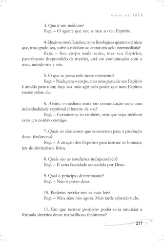 M A I O D E 1 8 5 8
217
3. Que é um médium?
Resp. – O agente que une o meu ao teu Espírito.
4. Quais as modificações, tanto fisiológicas quanto anímicas
que, mau grado seu, sofre o médium ao entrar em ação intermediária?
Resp. – Seu corpo nada sente, mas seu Espírito,
parcialmente desprendido da matéria, está em comunicação com o
meu, unindo-me a vós.
5. O que se passa nele nesse momento?
Resp. – Nada para o corpo; mas uma parte de seu Espírito
é atraída para mim; faço sua mão agir pelo poder que meu Espírito
exerce sobre ele.
6. Assim, o médium entra em comunicação com uma
individualidade espiritual diferente da sua?
Resp. – Certamente; tu também, sem que sejas médium
estás em contato comigo.
7. Quais os elementos que concorrem para a produção
desse fenômeno?
Resp. – A atração dos Espíritos para instruir os homens;
leis de eletricidade física.
8. Quais são as condições indispensáveis?
Resp. – É uma faculdade concedida por Deus.
9. Qual o princípio determinante?
Resp. – Não o posso dizer.
10. Poderias revelar-nos as suas leis?
Resp. – Não, não; não agora. Mais tarde sabereis tudo.
11. Em que termos positivos poder-se-ia anunciar a
fórmula sintética desse maravilhoso fenômeno?
 