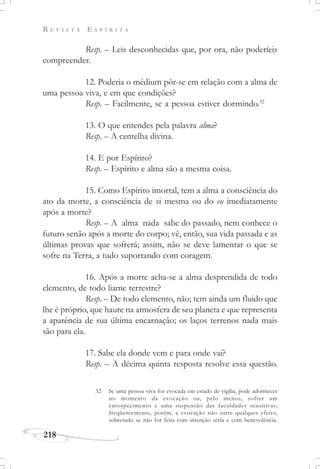 R E V I S T A E S P Í R I T A
218
Resp. – Leis desconhecidas que, por ora, não poderíeis
compreender.
12. Poderia o médium pôr-se em relação com a alma de
uma pessoa viva, e em que condições?
Resp. – Facilmente, se a pessoa estiver dormindo.32
13. O que entendes pela palavra alma?
Resp. – A centelha divina.
14. E por Espírito?
Resp. – Espírito e alma são a mesma coisa.
15. Como Espírito imortal, tem a alma a consciência do
ato da morte, a consciência de si mesma ou do eu imediatamente
após a morte?
Resp. – A alma nada sabe do passado, nem conhece o
futuro senão após a morte do corpo; vê, então, sua vida passada e as
últimas provas que sofrerá; assim, não se deve lamentar o que se
sofre na Terra, a tudo suportando com coragem.
16. Após a morte acha-se a alma desprendida de todo
elemento, de todo liame terrestre?
Resp. – De todo elemento, não; tem ainda um fluido que
lhe é próprio, que haure na atmosfera de seu planeta e que representa
a aparência de sua última encarnação; os laços terrenos nada mais
são para ela.
17. Sabe ela donde vem e para onde vai?
Resp. – A décima quinta resposta resolve essa questão.
32 Se uma pessoa viva for evocada em estado de vigília, pode adormecer
no momento da evocação ou, pelo menos, sofrer um
entorpecimento e uma suspensão das faculdades sensitivas;
freqüentemente, porém, a evocação não surte qualquer efeito,
sobretudo se não for feita com intenção séria e com benevolência.
 