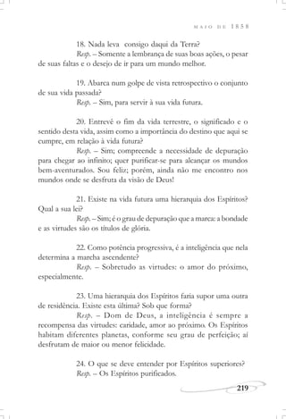 M A I O D E 1 8 5 8
219
18. Nada leva consigo daqui da Terra?
Resp. – Somente a lembrança de suas boas ações, o pesar
de suas faltas e o desejo de ir para um mundo melhor.
19. Abarca num golpe de vista retrospectivo o conjunto
de sua vida passada?
Resp. – Sim, para servir à sua vida futura.
20. Entrevê o fim da vida terrestre, o significado e o
sentido desta vida, assim como a importância do destino que aqui se
cumpre, em relação à vida futura?
Resp. – Sim; compreende a necessidade de depuração
para chegar ao infinito; quer purificar-se para alcançar os mundos
bem-aventurados. Sou feliz; porém, ainda não me encontro nos
mundos onde se desfruta da visão de Deus!
21. Existe na vida futura uma hierarquia dos Espíritos?
Qual a sua lei?
Resp. – Sim; é o grau de depuração que a marca: a bondade
e as virtudes são os títulos de glória.
22. Como potência progressiva, é a inteligência que nela
determina a marcha ascendente?
Resp. – Sobretudo as virtudes: o amor do próximo,
especialmente.
23. Uma hierarquia dos Espíritos faria supor uma outra
de residência. Existe esta última? Sob que forma?
Resp. – Dom de Deus, a inteligência é sempre a
recompensa das virtudes: caridade, amor ao próximo. Os Espíritos
habitam diferentes planetas, conforme seu grau de perfeição; aí
desfrutam de maior ou menor felicidade.
24. O que se deve entender por Espíritos superiores?
Resp. – Os Espíritos purificados.
 