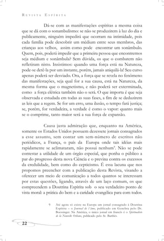 R E V I S T A E S P Í R I T A
22
Dá-se com as manifestações espíritas a mesma coisa
que se dá com o sonambulismo: se não se produzirem à luz do dia e
publicamente, ninguém impedirá que ocorram na intimidade, pois
cada família pode descobrir um médium entre seus membros, das
crianças aos velhos, assim como pode encontrar um sonâmbulo.
Quem, pois, poderá impedir que a primeira pessoa que encontremos
seja médium e sonâmbula? Sem dúvida, os que o combatem não
refletiram nisto. Insistimos: quando uma força está na Natureza,
pode-se detê-la por um instante, porém, jamais aniquilá-la! Seu curso
apenas poderá ser desviado. Ora, a força que se revela no fenômeno
das manifestações, seja qual for a sua causa, está na Natureza, da
mesma forma que o magnetismo, e não poderá ser exterminada,
como a força elétrica também não o será. O que importa é que seja
observada e estudada em todas as suas fases, a fim de se deduzirem
as leis que a regem. Se for um erro, uma ilusão, o tempo fará justiça;
se, porém, for verdadeira, a verdade é como o vapor: quanto mais
se o comprime, tanto maior será a sua força de expansão.
Causa justa admiração que, enquanto na América,
somente os Estados Unidos possuem dezessete jornais consagrados
a esse assunto, sem contar um sem-número de escritos não
periódicos, a França, o país da Europa onde tais idéias mais
rapidamente se aclimataram, não possui nenhum9
. Não se pode
contestar a utilidade de um órgão especial, que ponha o público a
par do progresso desta nova Ciência e o previna contra os excessos
da credulidade, bem como do cepticismo. É essa lacuna que nos
propomos preencher com a publicação desta Revista, visando a
oferecer um meio de comunicação a todos quantos se interessam
por estas questões, ligando, através de um laço comum, os que
compreendem a Doutrina Espírita sob o seu verdadeiro ponto de
vista moral: a prática do bem e a caridade evangélica para com todos.
9 Até agora só existe na Europa um jornal consagrado à Doutrina
Espírita – o Journal de l´âme, publicado em Genebra pelo Dr.
Boessinger. Na América, o único jornal em francês é o Spiritualiste
de la Nouvelle Orléans, publicado pelo Sr. Barthès.
 