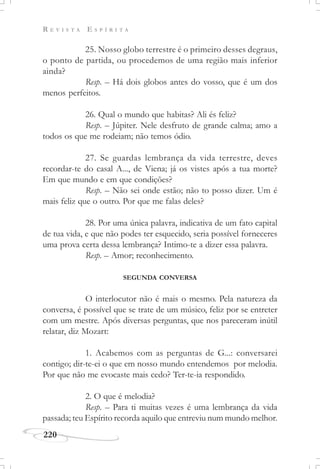 R E V I S T A E S P Í R I T A
220
25. Nosso globo terrestre é o primeiro desses degraus,
o ponto de partida, ou procedemos de uma região mais inferior
ainda?
Resp. – Há dois globos antes do vosso, que é um dos
menos perfeitos.
26. Qual o mundo que habitas? Ali és feliz?
Resp. – Júpiter. Nele desfruto de grande calma; amo a
todos os que me rodeiam; não temos ódio.
27. Se guardas lembrança da vida terrestre, deves
recordar-te do casal A..., de Viena; já os vistes após a tua morte?
Em que mundo e em que condições?
Resp. – Não sei onde estão; não to posso dizer. Um é
mais feliz que o outro. Por que me falas deles?
28. Por uma única palavra, indicativa de um fato capital
de tua vida, e que não podes ter esquecido, seria possível forneceres
uma prova certa dessa lembrança? Intimo-te a dizer essa palavra.
Resp. – Amor; reconhecimento.
SEGUNDA CONVERSA
O interlocutor não é mais o mesmo. Pela natureza da
conversa, é possível que se trate de um músico, feliz por se entreter
com um mestre. Após diversas perguntas, que nos pareceram inútil
relatar, diz Mozart:
1. Acabemos com as perguntas de G...: conversarei
contigo; dir-te-ei o que em nosso mundo entendemos por melodia.
Por que não me evocaste mais cedo? Ter-te-ia respondido.
2. O que é melodia?
Resp. – Para ti muitas vezes é uma lembrança da vida
passada; teu Espírito recorda aquilo que entreviu num mundo melhor.
 