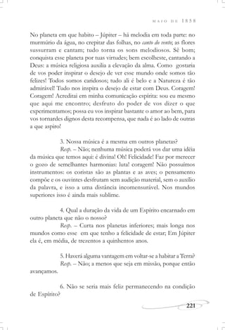 M A I O D E 1 8 5 8
221
No planeta em que habito – Júpiter – há melodia em toda parte: no
murmúrio da água, no crepitar das folhas, no canto do vento; as flores
sussurram e cantam; tudo torna os sons melodiosos. Sê bom;
conquista esse planeta por tuas virtudes; bem escolheste, cantando a
Deus: a música religiosa auxilia a elevação da alma. Como gostaria
de vos poder inspirar o desejo de ver esse mundo onde somos tão
felizes! Todos somos caridosos; tudo ali é belo e a Natureza é tão
admirável! Tudo nos inspira o desejo de estar com Deus. Coragem!
Coragem! Acreditai em minha comunicação espírita: sou eu mesmo
que aqui me encontro; desfruto do poder de vos dizer o que
experimentamos; possa eu vos inspirar bastante o amor ao bem, para
vos tornardes dignos desta recompensa, que nada é ao lado de outras
a que aspiro!
3. Nossa música é a mesma em outros planetas?
Resp. – Não; nenhuma música poderá vos dar uma idéia
da música que temos aqui: é divina! Oh! Felicidade! Faz por merecer
o gozo de semelhantes harmonias: luta! coragem! Não possuímos
instrumentos: os coristas são as plantas e as aves; o pensamento
compõe e os ouvintes desfrutam sem audição material, sem o auxílio
da palavra, e isso a uma distância incomensurável. Nos mundos
superiores isso é ainda mais sublime.
4. Qual a duração da vida de um Espírito encarnado em
outro planeta que não o nosso?
Resp. – Curta nos planetas inferiores; mais longa nos
mundos como esse em que tenho a felicidade de estar; Em Júpiter
ela é, em média, de trezentos a quinhentos anos.
5. Haverá alguma vantagem em voltar-se a habitar a Terra?
Resp. – Não; a menos que seja em missão, porque então
avançamos.
6. Não se seria mais feliz permanecendo na condição
de Espírito?
 