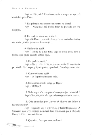 R E V I S T A E S P Í R I T A
222
Resp. – Não, não! Estacionar-se-ia e o que se quer é
caminhar para Deus.
7. É a primeira vez que me encontro na Terra?
Resp. – Não; mas não posso falar do passado de teu
Espírito.
8. Eu poderia ver-te em sonho?
Resp. – Se Deus o permitir, far-te-ei ver a minha habitação
em sonho, e dela guardarás lembrança.
9. Onde estás aqui?
Resp. – Entre tu e tua filha; vejo os dois; estou sob a
forma que tinha quando estava vivo.
10. Eu poderia ver-te?
Resp. – Sim; crê e verás; se tivesses mais fé, ser-nos-ia
permitido dizer o porquê; tua própria profissão é um laço entre nós.
11. Como entraste aqui?
Resp. – O Espírito atravessa tudo.
12. Estás ainda muito longe de Deus?
Resp. – Oh! Sim!
13. Melhor que nós, compreendes o que seja a eternidade?
Resp. – Sim, sim, mas não o podeis compreender no corpo.
14. Que entendes por Universo? Houve um início e
haverá um fim?
Resp. – Segundo vós o Universo é a Terra! Insensatos! O
Universo não teve começo nem terá fim; considerai que é obra de
Deus; o Universo é o infinito.
15. Que devo fazer para me acalmar?
 