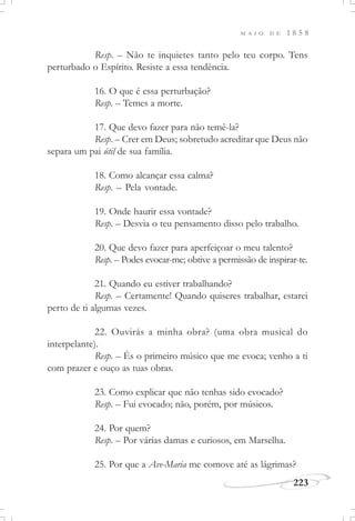 M A I O D E 1 8 5 8
223
Resp. – Não te inquietes tanto pelo teu corpo. Tens
perturbado o Espírito. Resiste a essa tendência.
16. O que é essa perturbação?
Resp. – Temes a morte.
17. Que devo fazer para não temê-la?
Resp. – Crer em Deus; sobretudo acreditar que Deus não
separa um pai útil de sua família.
18. Como alcançar essa calma?
Resp. – Pela vontade.
19. Onde haurir essa vontade?
Resp. – Desvia o teu pensamento disso pelo trabalho.
20. Que devo fazer para aperfeiçoar o meu talento?
Resp. – Podes evocar-me; obtive a permissão de inspirar-te.
21. Quando eu estiver trabalhando?
Resp. – Certamente! Quando quiseres trabalhar, estarei
perto de ti algumas vezes.
22. Ouvirás a minha obra? (uma obra musical do
interpelante).
Resp. – És o primeiro músico que me evoca; venho a ti
com prazer e ouço as tuas obras.
23. Como explicar que não tenhas sido evocado?
Resp. – Fui evocado; não, porém, por músicos.
24. Por quem?
Resp. – Por várias damas e curiosos, em Marselha.
25. Por que a Ave-Maria me comove até as lágrimas?
 