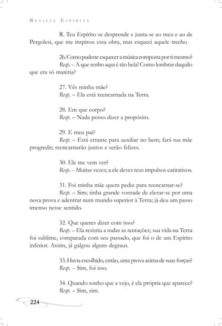 R E V I S T A E S P Í R I T A
224
R. Teu Espírito se desprende e junta-se ao meu e ao de
Pergolesi, que me inspirou essa obra, mas esqueci aquele trecho.
26.Comopudesteesqueceramúsicacompostaportimesmo?
Resp. – A que tenho aqui é tão bela! Como lembrar daquilo
que era só matéria?
27. Vês minha mãe?
Resp. – Ela está reencarnada na Terra.
28. Em que corpo?
Resp. – Nada posso dizer a propósito.
29. E meu pai?
Resp. – Está errante para auxiliar no bem; fará tua mãe
progredir; reencarnarão juntos e serão felizes.
30. Ele me vem ver?
Resp. – Muitas vezes; a ele deves teus impulsos caritativos.
31. Foi minha mãe quem pediu para reencarnar-se?
Resp. – Sim; tinha grande vontade de elevar-se por uma
nova prova e adentrar num mundo superior à Terra; já deu um passo
imenso nesse sentido.
32. Que queres dizer com isso?
Resp. – Ela resistiu a todas as tentações; sua vida na Terra
foi sublime, comparada com seu passado, que foi o de um Espírito
inferior. Assim, já galgou alguns degraus.
33.Haviaescolhido,então,umaprovaacimadesuasforças?
Resp. – Sim, foi isso.
34. Quando sonho que a vejo, é ela própria que aparece?
Resp. – Sim, sim.
 