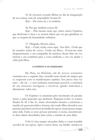 M A I O D E 1 8 5 8
225
35. Se tivessem evocado Bichat no dia da inauguração
de sua estátua, teria ele respondido? Estaria lá?
Resp. – Ele estava lá, e eu também.
36. Por que também estavas lá?
Resp. – Pela mesma razão que vários outros Espíritos,
que desfrutam o bem e se sentem felizes por ver que glorificais os
que se ocupam da humanidade sofredora.
37. Obrigado, Mozart; adeus.
Resp. – Crede, crede, estou aqui... Sou feliz... Crede que
há mundos acima do vosso... Crede em Deus... Evocai-me mais
freqüentemente, e em companhia de músicos; ficarei feliz em vos
instruir e em contribuir para a vossa melhoria, e em vos ajudar a
subir para Deus.
O ESPÍRITO E OS HERDEIROS
De Haia, na Holanda, um de nossos assinantes
comunica-nos o seguinte fato, ocorrido num círculo de amigos que
se ocupavam com as manifestações espíritas. Isso prova uma vez
mais – diz ele – e sem nenhuma contestação possível, a existência
de um elemento inteligente e invisível, agindo individual e
diretamente sobre nós.
Os Espíritos se anunciam pelo movimento de pesadas
mesas e pelas pancadas que desferem. Pergunta-se-lhes os nomes:
finados Sr. M. e Sra. G., muito afortunados durante a existência; o
marido, de quem provinha a fortuna, não tendo filhos deserdou seus
parentes próximos em favor da família da esposa, morta pouco tempo
antes dele. Entre as nove pessoas presentes à sessão, encontravam-
se duas damas deserdadas, bem como o marido de uma delas.
O Sr. G. fora sempre um pobre diabo e o mais humilde
servidor de sua esposa. Após a morte desta, sua família instalou-se
 