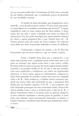 R E V I S T A E S P Í R I T A
226
em sua casa para cuidar dele. O testamento foi feito com o atestado
de um médico, declarando que o moribundo gozava da plenitude
de suas faculdades mentais.
O marido da dama deserdada, que designaremos sob a
inicial R..., usou da palavra nestes termos: “Como ousais apresentar-
vos aqui depois do escandaloso testamento que fizestes?” A seguir,
exaltando-se cada vez mais, acabou por lhe dizer injúrias. A mesa,
então, deu um salto e atirou a lâmpada com força na cabeça do
interlocutor. Este lhe pediu desculpas por aquele primeiro impulso
de cólera e aquela perguntou-lhes o que vinham fazer ali. – R.
Viemos prestar conta das razões de nossa conduta. (As respostas
eram dadas por meio de pancadas indicando as letras do alfabeto).
Conhecendo a inépcia do marido, o Sr. R. disse-lhe
bruscamente que ele devia retirar-se e que só ouviria a esposa.
Então o Espírito desta disse que a senhora R... e sua
irmã eram bastante ricas e poderiam passar muito bem sem a sua
parte na herança; que alguns eram maus e que outros, enfim,
deveriam sofrer essa prova; que por tais razões aquela fortuna melhor
convinha à sua própria família. O Sr. M. não se deu por satisfeito
com essas explicações e manifestou sua cólera em reprimendas
injuriosas. A mesa, então, agitou-se violentamente, empinou-se,
bateu fortes pancadas no assoalho e atirou mais uma vez a lâmpada
sobre o Sr. R... Após acalmar-se, o Espírito tentou convencer que,
desde sua morte, tinha sido informado de que o testamento fora
ditado por um Espírito superior. O Sr. R... e suas senhoras, não
mais desejando prosseguir em uma contestação inútil, ofereceu-lhe
sincero perdão. Logo a mesa se levantou para o lado do Sr. R... e
desceu suavemente contra o seu peito, como se quisesse abraçá-lo;
as duas senhoras receberam o mesmo gesto de gratidão. A mesa
tinha uma vibração muito pronunciada. Serenados os ânimos, o
Espírito lamentou a herdeira atual, dizendo que acabaria por tornar-
se louca.
 