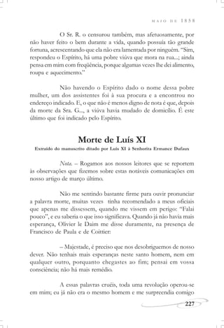 M A I O D E 1 8 5 8
227
O Sr. R. o censurou também, mas afetuosamente, por
não haver feito o bem durante a vida, quando possuía tão grande
fortuna, acrescentando que ela não era lamentada por ninguém. “Sim,
respondeu o Espírito, há uma pobre viúva que mora na rua...; ainda
pensa em mim com freqüência, porque algumas vezes lhe dei alimento,
roupa e aquecimento.”
Não havendo o Espírito dado o nome dessa pobre
mulher, um dos assistentes foi à sua procura e a encontrou no
endereço indicado. E, o que não é menos digno de nota é que, depois
da morte da Sra. G..., a viúva havia mudado de domicílio. É este
último que foi indicado pelo Espírito.
Morte de Luís XI
Extraído do manuscrito ditado por Luís XI à Senhorita Ermance Dufaux
Nota. – Rogamos aos nossos leitores que se reportem
às observações que fizemos sobre estas notáveis comunicações em
nosso artigo de março último.
Não me sentindo bastante firme para ouvir pronunciar
a palavra morte, muitas vezes tinha recomendado a meus oficiais
que apenas me dissessem, quando me vissem em perigo: “Falai
pouco”, e eu saberia o que isso significava. Quando já não havia mais
esperança, Olivier le Daim me disse duramente, na presença de
Francisco de Paula e de Coittier:
– Majestade, é preciso que nos desobriguemos de nosso
dever. Não tenhais mais esperanças neste santo homem, nem em
qualquer outro, porquanto chegastes ao fim; pensai em vossa
consciência; não há mais remédio.
A essas palavras cruéis, toda uma revolução operou-se
em mim; eu já não era o mesmo homem e me surpreendia comigo
 
