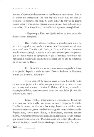 R E V I S T A E S P Í R I T A
228
mesmo. O passado desenrolou-se rapidamente ante meus olhos e
as coisas me pareceram sob um aspecto novo: não sei que de
estranho se passava em mim. O duro olhar de Olivier le Daim,
fixado sobre o meu rosto, parecia interrogar-me. Para subtrair-me a
esse olhar frio e inquisidor, respondi com aparente tranqüilidade:
– Espero que Deus me ajude; talvez eu não esteja tão
doente como imaginais.
Ditei minhas últimas vontades e mandei para junto do
jovem rei aqueles que ainda me cercavam. Encontrei-me só com
meu confessor, Francisco de Paula, le Daim e Coittier. Francisco
me fez uma exortação tocante; a cada uma de suas palavras parecia
que os meus vícios se apagavam e que a natureza retomava seu
curso; senti-me aliviado e comecei a recobrar um pouco de esperança
na clemência de Deus.
Recebi os últimos sacramentos com uma piedade firme
e resignada. Repetia a cada instante: “Nossa Senhora de Embrun,
minha boa Senhora, ajudai-me!”
Terça-feira, 30 de agosto, cerca de sete horas da noite,
caí em nova prostração; todos os que estavam presentes, crendo-
me morto, retiraram-se. Olivier le Daim e Coittier, temendo a
execração pública, permaneceram junto ao meu leito, já que não
tinham outro asilo.
Logo recobrei inteiramente a consciência. Ergui-me,
sentei-me na cama e olhei em torno de mim; ninguém de minha
família lá estava; nenhuma mão amiga buscava a minha nesse
momento supremo, para suavizar-me a agonia numa última carícia.
Àquela hora, talvez, meus filhos, se divertissem, enquanto seu pai
morria. Ninguém pensou que o culpado ainda pudesse ter um coração
que compreendesse o seu. Procurei ouvir um soluço abafado, mas
só ouvi as risadas dos dois miseráveis que estavam junto de mim.
 