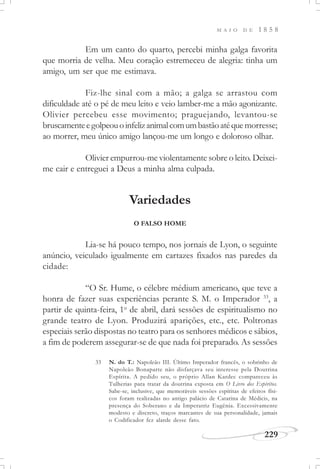 M A I O D E 1 8 5 8
229
Em um canto do quarto, percebi minha galga favorita
que morria de velha. Meu coração estremeceu de alegria: tinha um
amigo, um ser que me estimava.
Fiz-lhe sinal com a mão; a galga se arrastou com
dificuldade até o pé de meu leito e veio lamber-me a mão agonizante.
Olivier percebeu esse movimento; praguejando, levantou-se
bruscamenteegolpeouoinfelizanimalcomumbastãoatéquemorresse;
ao morrer, meu único amigo lançou-me um longo e doloroso olhar.
Olivier empurrou-me violentamente sobre o leito. Deixei-
me cair e entreguei a Deus a minha alma culpada.
Variedades
O FALSO HOME
Lia-se há pouco tempo, nos jornais de Lyon, o seguinte
anúncio, veiculado igualmente em cartazes fixados nas paredes da
cidade:
“O Sr. Hume, o célebre médium americano, que teve a
honra de fazer suas experiências perante S. M. o Imperador 33
, a
partir de quinta-feira, 1o
de abril, dará sessões de espiritualismo no
grande teatro de Lyon. Produzirá aparições, etc., etc. Poltronas
especiais serão dispostas no teatro para os senhores médicos e sábios,
a fim de poderem assegurar-se de que nada foi preparado. As sessões
33 N. do T.: Napoleão III. Último Imperador francês, o sobrinho de
Napoleão Bonaparte não disfarçava seu interesse pela Doutrina
Espírita. A pedido seu, o próprio Allan Kardec compareceu às
Tulherias para tratar da doutrina exposta em O Livro dos Espíritos.
Sabe-se, inclusive, que memoráveis sessões espíritas de efeitos físi-
cos foram realizadas no antigo palácio de Catarina de Médicis, na
presença do Soberano e da Imperatriz Eugênia. Excessivamente
modesto e discreto, traços marcantes de sua personalidade, jamais
o Codificador fez alarde desse fato.
 