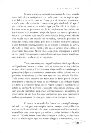 J A N E I R O D E 1 8 5 8
23
Se não se tratasse senão de uma coleta de fatos, a tarefa
seria fácil; eles se multiplicam em toda parte com tal rapidez que
não faltaria matéria; mas os fatos, por si mesmos, tornam-se
monótonos pela repetição e, sobretudo, pela similitude. O que é
necessário ao homem racional é algo que lhe fale à inteligência.
Poucos anos se passaram desde o surgimento dos primeiros
fenômenos, e já estamos longe da época das mesas girantes e
falantes, que foram suas manifestações iniciais. Hoje, é uma ciência
que revela todo um mundo de mistérios, tornando patentes as
verdades eternas que apenas pelo nosso espírito eram pressentidas;
é uma doutrina sublime, que mostra ao homem o caminho do dever,
abrindo o mais vasto campo até então jamais apresentado à
observação filosófica. Nossa obra seria, pois, incompleta e estéril
se nos mantivéssemos nos estreitos limites de uma revista anedótica,
cujo interesse rapidamente se esgotasse.
Talvez nos contestem a qualificação de ciência, que damos
aoEspiritismo.Certamentenãoteriaele,emnenhumcaso,ascaracterísticas
de uma ciência exata, e é precisamente aí que reside o erro dos que o
pretendem julgar e experimentar como uma análise química ou um
problema matemático; já é bastante que seja uma ciência filosófica.
Toda ciência deve basear-se em fatos, mas os fatos, por si sós, não
constituem a ciência; ela nasce da coordenação e da dedução lógica
dos fatos: é o conjunto de leis que os regem. Chegou o Espiritismo ao
estado de ciência? Se por isto se entende uma ciência acabada, seria
sem dúvida prematuro responder afirmativamente; entretanto, as
observações já são hoje bastante numerosas para nos permitirem
deduzir, pelo menos, os princípios gerais, onde começa a ciência.
O exame raciocinado dos fatos e das conseqüências que
deles decorrem é, pois, um complemento sem o qual nossa publicação
seria de medíocre utilidade, não oferecendo senão um interesse muito
secundário para quem quer que reflita e queira inteirar-se daquilo
que vê. Todavia, como nosso fim é chegar à verdade, acolheremos
todas as observações que nos forem dirigidas e tentaremos, tanto
 