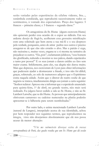 R E V I S T A E S P Í R I T A
230
serão variadas pelas experiências da célebre vidente, Sra...,
sonâmbula extralúcida, que reproduzirá sucessivamente todos os
sentimentos, à vontade dos espectadores. Preço dos lugares: 5
francos – primeira classe; e 3 francos – segunda classe.”
Os antagonistas do Sr. Home (alguns escrevem Hume)
não quiseram perder essa ocasião de o expor ao ridículo. Em seu
ardente desejo de fisgá-lo, acolheram essa grosseira mistificação
com uma solicitude que bem atesta a sua má-fé e o seu desprezo
pela verdade, porquanto, antes de atirar pedras nos outros é preciso
assegurar-se de que elas não errarão o alvo. Mas a paixão é cega,
não raciocina e, muitas vezes, engana-se a si mesma na tentativa de
prejudicar os outros. “Eis, pois”, exclamaram jubilosos, “esse homem
tão glorificado, reduzido a mostrar-se nos palcos, dando espetáculos
a tanto por pessoa!” E os seus jornais a darem crédito ao fato sem
maior exame. Infelizmente, para eles, sua alegria não durou muito.
Mais que depressa, nos escreveram de Lyon para obter informações
que pudessem ajudar a desmascarar a fraude, e isso não foi difícil,
graças, sobretudo, ao zelo de numerosos adeptos que o Espiritismo
conta naquela cidade. Assim que o diretor do teatro soube de que
negócio se tratava, imediatamente dirigiu aos jornais a carta seguinte:
“Senhor redator: Apresso-me a informar que o espetáculo anunciado
para quinta-feira, 1o
de abril, no grande teatro, não mais será
realizado. Eu julgava haver cedido a sala ao Sr. Home, e não ao Sr.
Lambert Laroche, que se diz Hume. As pessoas que antecipadamente
obtiveram camarotes ou cadeiras numeradas na platéia poderão
apresentar-se à bilheteria para serem reembolsadas.”
Por outro lado, o acima mencionado Lambert Laroche
(natural de Langres), interpelado acerca de sua identidade, achou
por bem responder nos seguintes termos, que reproduzimos na
íntegra, visto não desejarmos absolutamente que ele nos possa
acusar da menor alteração:
“Vós me submeteste diverças extra de vossas
correspondência de Paris, das quales resulta que um Sr. Home que dá cessão
 