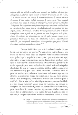 M A I O D E 1 8 5 8
231
nalgum salão da capitale, se acha nesse momento na Intália e não pode por
consequênça se achar em Lyon. Senhor, eu ingnoro 1o
conhecer esse Sr. Home,
2o
eu não cei quale é o seu talento, 3o
eu nunca tive nada de comum cum esse
Sr. Home, 4o
eu trabaiei e trabaio cum nomi de guerra que é Hume do qual
eu justifico pelos artigo de jornais du istrangeiro e francês que vos é submetido
5o
viajo cum dois cumpanhêro meu gênero de isperiença consiste em espiritualismo
ou evocação vizão, e numa palavra reprodução das idéa do ispectador por um
sugeito, minha ispecialidade é de operá por esse procedimento sobre as pessoa
istrangeiras, como se pude ver nos jornais que vein da espanha e da africa.
Assim Sr. redator, vos demonstro que eu não quinz tomar o nome desse
pretendido Home que vós dizeis em reputassão, o meu é sufisientemente
conhesido por sua grande notoredade e pelas isperiença que possul. Recebei
Sr. redator minhas saudassão atensiosa.” 34
Cremos inútil dizer que o Sr. Lambert Laroche deixou
Lyon com as honras da guerra. Por certo irá a outros lugares em
busca de pessoas mais fáceis de enganar. Acrescentamos somente
uma palavra para exprimir nosso pesar, por vermos com que
deplorável avidez certas pessoas, que se dizem sérias, acolhem tudo
quanto possa servir à sua animosidade. O Espiritismo goza hoje de
muita reputação para temer a charlatanice; não é mais aviltado pelos
charlatães do que a verdadeira ciência médica pelos curandeiros
das encruzilhadas; por toda parte encontra, sobretudo entre as
pessoas esclarecidas, zelosos e numerosos defensores, que sabem
afrontar as zombarias. Longe de prejudicar, o caso de Lyon apenas
serve à sua propagação, ao chamar a atenção dos indecisos para a
realidade. Quem sabe até se não foi provocado com essa finalidade
por um poder superior? Quem pode se vangloriar de sondar os
desígnios da Providência? Quanto aos adversários do Espiritismo,
permite-se-lhes rir, jamais caluniar; alguns anos ainda e veremos
quem dará a última palavra. Se é lógico duvidar daquilo que não se
conhece, é sempre imprudente inscrever-se em falso contra as idéias
34 N. do T.: Grifos nossos. A tradução aqui apresentada tenta reproduzir,
embora sem muito sucesso, o linguajar e a escrita de uma pessoa semi-
analfabeta. Torna-se bastante evidente a pouca cultura do missivista.
 