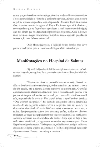 R E V I S T A E S P Í R I T A
232
novasque,maiscedooumaistarde,podemdarumhumilhantedesmentido
à nossa perspicácia: a História aí está para o provar. Aqueles que, no seu
orgulho, aparentam piedade dos adeptos da Doutrina Espírita, estarão
tão elevados quanto imaginam? Esses Espíritos, que ridicularizam,
recomendam que se faça o bem e proíbem o mal, mesmo aos inimigos;
eles nos dizem que nos rebaixamos pelo só desejo do mal. Qual é, pois, o
mais elevado – o que procura fazer o mal ou aquele que não guarda em
seu coração nem ódio nem rancor?
O Sr. Home regressou a Paris há pouco tempo; mas deve
partir sem demora para a Escócia e, de lá, para São Petersburgo.
Manifestações no Hospital de Saintes
O jornal Indépendant de la Charente-Inférieure narrava, no mês de
março passado, o seguinte fato que teria ocorrido no hospital civil de
Saintes:
“Contam-se histórias maravilhosas e nesses oito dias não se
fala senão dos estranhos ruídos que, todas as noites, ora imitam o trote
de um cavalo, ora a marcha de um cachorro ou de um gato. Garrafas
colocadas sobre a lareira são lançadas para o outro lado do quarto. Um
pacote de trapos velhos foi encontrado, certa manhã, torcido em mil
nós, impossíveis de desatar. Um papel, sobre o qual haviam escrito:
“Que queres? que pedes?”, foi deixado uma noite sobre a lareira; na
manhã do dia seguinte estava escrita a resposta, mas em caracteres
desconhecidos e indecifráveis. Fósforos colocados sobre uma mesa, à
noite, desapareceram como por encanto; enfim, todos os objetos
mudaram de lugar e se espalharam por todos os cantos. Tais sortilégios
somente ocorrem na obscuridade da noite. Desde que se faça a luz,
tudo volta ao silêncio; apagando-a, os ruídos logo recomeçam. É um
Espírito amigo das trevas. Várias pessoas, eclesiásticos, antigos militares
deitaram-se nesse quarto enfeitiçado e foi-lhes impossível descobrir
alguma coisa ou dar-se conta do que ouviam.
 