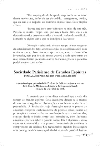 M A I O D E 1 8 5 8
233
“Um empregado do hospital, suspeito de ser o autor
dessas travessuras, acaba de ser despedido. Assegura-se, porém,
que ele não é o culpado; ao contrário, muitas vezes foi a própria
vítima.
“Parece que esse caso começou há mais de um mês.
Passou-se muito tempo sem que nada fosse dito, cada um
desconfiando dos próprios sentidos e temendo ser levado ao ridículo.
Somente há alguns dias é que se começou a falar disso.”
Observação – Ainda não tivemos tempo de nos assegurar
da autenticidade dos fatos descritos acima; só os apresentamos com
muita reserva; observaremos apenas que, caso tenham sido
inventados, nem por isso são menos possíveis e nada apresentam de
mais extraordinário que muitos outros do mesmo gênero, e que estão
perfeitamente constatados.
Sociedade Parisiense de Estudos Espíritas
FUNDADA EM PARIS NO DIA 1O
DE ABRIL DE 1858
A extensão por assim dizer universal que a cada dia
tomam as crenças espíritas fazia vivamente desejar-se a criação
de um centro regular de observações; essa lacuna acaba de ser
preenchida. A Sociedade, cuja formação temos o prazer de
anunciar, composta exclusivamente de pessoas sérias, isentas de
prevenções e animadas do sincero desejo de serem esclarecidas,
contou, desde o início, entre seus associados, com homens
eminentes por seu saber e posição social. Ela é chamada – disso
estamos convencidos – a prestar incontestáveis serviços à
comprovação da verdade. Seu regulamento orgânico lhe assegura
uma homogeneidade sem a qual não há vitalidade possível; baseia-
e autorizada por portaria do Sr. Prefeito de Polícia, conforme o aviso
de S. Exa. Sr. Ministro do Interior e da Segurança Geral,
em data de 13 de abril de 1858.
 