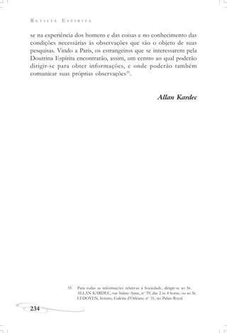 R E V I S T A E S P Í R I T A
234
se na experiência dos homens e das coisas e no conhecimento das
condições necessárias às observações que são o objeto de suas
pesquisas. Vindo a Paris, os estrangeiros que se interessarem pela
Doutrina Espírita encontrarão, assim, um centro ao qual poderão
dirigir-se para obter informações, e onde poderão também
comunicar suas próprias observações35
.
Allan Kardec
35 Para todas as informações relativas à Sociedade, dirigir-se ao Sr.
ALLAN KARDEC, rue Sainte-Anne, no
59, das 2 às 4 horas; ou ao Sr.
LEDOYEN, livreiro, Galeria d’Orléans, no
31, no Palais-Royal.
 