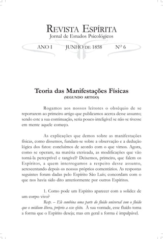 REVISTA ESPÍRITA
Jornal de Estudos Psicológicos
ANO I JUNHO DE 1858 NO
6
Teoria das Manifestações Físicas
(SEGUNDO ARTIGO)
Rogamos aos nossos leitores o obséquio de se
reportarem ao primeiro artigo que publicamos acerca desse assunto;
sendo este a sua continuação, seria pouco inteligível se não se tivesse
em mente aquele começo.
As explicações que demos sobre as manifestações
físicas, como dissemos, fundam-se sobre a observação e a dedução
lógica dos fatos: concluímos de acordo com o que vimos. Agora,
como se operam, na matéria eterizada, as modificações que vão
torná-la perceptível e tangível? Deixemos, primeiro, que falem os
Espíritos, a quem interrogamos a respeito desse assunto,
acrescentando depois os nossos próprios comentários. As respostas
seguintes foram dadas pelo Espírito São Luís; concordam com o
que nos havia sido dito anteriormente por outros Espíritos.
1. Como pode um Espírito aparecer com a solidez de
um corpo vivo?
Resp. – Ele combina uma parte do fluido universal com o fluido
que o médium libera, próprio a esse efeito. À sua vontade, esse fluído toma
a forma que o Espírito deseja; mas em geral a forma é impalpável.
 