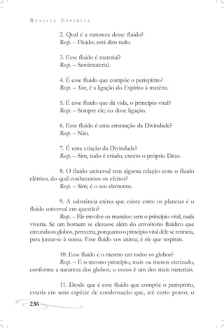 R E V I S T A E S P Í R I T A
236
2. Qual é a natureza desse fluido?
Resp. – Fluido; está dito tudo.
3. Esse fluido é material?
Resp. – Semimaterial.
4. É esse fluido que compõe o perispírito?
Resp. – Sim, é a ligação do Espírito à matéria.
5. É esse fluido que dá vida, o princípio vital?
Resp. – Sempre ele; eu disse ligação.
6. Esse fluido é uma emanação da Divindade?
Resp. – Não.
7. É uma criação da Divindade?
Resp. – Sim, tudo é criado, exceto o próprio Deus.
8. O fluido universal tem alguma relação com o fluido
elétrico, do qual conhecemos os efeitos?
Resp. – Sim; é o seu elemento.
9. A substância etérea que existe entre os planetas é o
fluido universal em questão?
Resp. – Ele envolve os mundos: sem o princípio vital, nada
viveria. Se um homem se elevasse além do envoltório fluídico que
circundaosglobos,pereceria,porquantooprincípiovitaldeleseretiraria,
para juntar-se à massa. Esse fluido vos anima; é ele que respirais.
10. Esse fluido é o mesmo em todos os globos?
Resp. – É o mesmo princípio, mais ou menos eterizado,
conforme a natureza dos globos; o vosso é um dos mais materiais.
11. Desde que é esse fluido que compõe o perispírito,
estaria em uma espécie de condensação que, até certo ponto, o
 