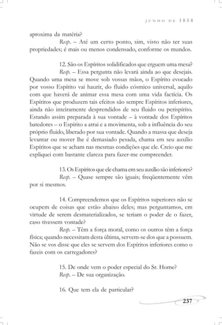 J U N H O D E 1 8 5 8
237
aproxima da matéria?
Resp. – Até um certo ponto, sim, visto não ter suas
propriedades; é mais ou menos condensado, conforme os mundos.
12. São os Espíritos solidificados que erguem uma mesa?
Resp. – Essa pergunta não levará ainda ao que desejais.
Quando uma mesa se move sob vossas mãos, o Espírito evocado
por vosso Espírito vai haurir, do fluido cósmico universal, aquilo
com que haverá de animar essa mesa com uma vida factícia. Os
Espíritos que produzem tais efeitos são sempre Espíritos inferiores,
ainda não inteiramente desprendidos de seu fluido ou perispírito.
Estando assim preparada à sua vontade – à vontade dos Espíritos
batedores – o Espírito a atrai e a movimenta, sob a influência do seu
próprio fluido, liberado por sua vontade. Quando a massa que deseja
levantar ou mover lhe é demasiado pesada, chama em seu auxílio
Espíritos que se acham nas mesmas condições que ele. Creio que me
expliquei com bastante clareza para fazer-me compreender.
13.OsEspíritosqueelechamaemseuauxíliosãoinferiores?
Resp. – Quase sempre são iguais; freqüentemente vêm
por si mesmos.
14. Compreendemos que os Espíritos superiores não se
ocupem de coisas que estão abaixo deles; mas perguntamos, em
virtude de serem desmaterializados, se teriam o poder de o fazer,
caso tivessem vontade?
Resp. – Têm a força moral, como os outros têm a força
física; quando necessitam desta última, servem-se dos que a possuem.
Não se vos disse que eles se servem dos Espíritos inferiores como o
fazeis com os carregadores?
15. De onde vem o poder especial do Sr. Home?
Resp. – De sua organização.
16. Que tem ela de particular?
 
