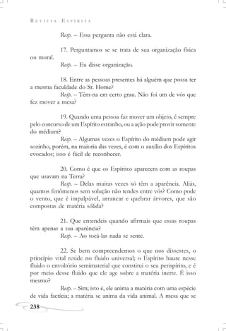R E V I S T A E S P Í R I T A
238
Resp. – Essa pergunta não está clara.
17. Perguntamos se se trata de sua organização física
ou moral.
Resp. – Eu disse organização.
18. Entre as pessoas presentes há alguém que possa ter
a mesma faculdade do Sr. Home?
Resp. – Têm-na em certo grau. Não foi um de vós que
fez mover a mesa?
19. Quando uma pessoa faz mover um objeto, é sempre
pelo concurso de um Espírito estranho, ou a ação pode provir somente
do médium?
Resp. – Algumas vezes o Espírito do médium pode agir
sozinho, porém, na maioria das vezes, é com o auxílio dos Espíritos
evocados; isso é fácil de reconhecer.
20. Como é que os Espíritos aparecem com as roupas
que usavam na Terra?
Resp. – Delas muitas vezes só têm a aparência. Aliás,
quantos fenômenos sem solução não tendes entre vós? Como pode
o vento, que é impalpável, arrancar e quebrar árvores, que são
compostas de matéria sólida?
21. Que entendeis quando afirmais que essas roupas
têm apenas a sua aparência?
Resp. – Ao tocá-las nada se sente.
22. Se bem compreendemos o que nos dissestes, o
princípio vital reside no fluido universal; o Espírito haure nesse
fluido o envoltório semimaterial que constitui o seu perispírito, e é
por meio desse fluido que ele age sobre a matéria inerte. É isso
mesmo?
Resp. – Sim; isto é, ele anima a matéria com uma espécie
de vida factícia; a matéria se anima da vida animal. A mesa que se
 
