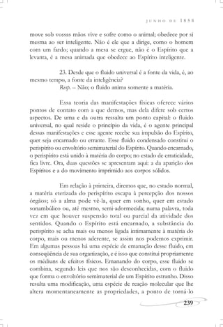J U N H O D E 1 8 5 8
239
move sob vossas mãos vive e sofre como o animal; obedece por si
mesma ao ser inteligente. Não é ele que a dirige, como o homem
com um fardo; quando a mesa se ergue, não é o Espírito que a
levanta, é a mesa animada que obedece ao Espírito inteligente.
23. Desde que o fluido universal é a fonte da vida, é, ao
mesmo tempo, a fonte da inteligência?
Resp. – Não; o fluido anima somente a matéria.
Essa teoria das manifestações físicas oferece vários
pontos de contato com a que demos, mas dela difere sob certos
aspectos. De uma e da outra ressalta um ponto capital: o fluido
universal, no qual reside o princípio da vida, é o agente principal
dessas manifestações e esse agente recebe sua impulsão do Espírito,
quer seja encarnado ou errante. Esse fluido condensado constitui o
perispírito ou envoltório semimaterial do Espírito. Quando encarnado,
o perispírito está unido à matéria do corpo; no estado de erraticidade,
fica livre. Ora, duas questões se apresentam aqui: a da aparição dos
Espíritos e a do movimento imprimido aos corpos sólidos.
Em relação à primeira, diremos que, no estado normal,
a matéria eterizada do perispírito escapa à percepção dos nossos
órgãos; só a alma pode vê-la, quer em sonho, quer em estado
sonambúlico ou, até mesmo, semi-adormecida; numa palavra, toda
vez em que houver suspensão total ou parcial da atividade dos
sentidos. Quando o Espírito está encarnado, a substância do
perispírito se acha mais ou menos ligada intimamente à matéria do
corpo, mais ou menos aderente, se assim nos podemos exprimir.
Em algumas pessoas há uma espécie de emanação desse fluido, em
conseqüência de sua organização, e é isso que constitui propriamente
os médiuns de efeitos físicos. Emanando do corpo, esse fluido se
combina, segundo leis que nos são desconhecidas, com o fluido
que forma o envoltório semimaterial de um Espírito estranho. Disso
resulta uma modificação, uma espécie de reação molecular que lhe
altera momentaneamente as propriedades, a ponto de torná-lo
 