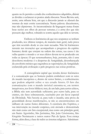 R E V I S T A E S P Í R I T A
24
quanto no-lo permita o estado dos conhecimentos adquiridos, dirimir
as dúvidas e esclarecer os pontos ainda obscuros. Nossa Revista será,
assim, uma tribuna livre, em que a discussão jamais se afastará das
normas da mais estrita conveniência. Numa palavra: discutiremos,
mas não disputaremos. As inconveniências de linguagem nunca foram
boas razões aos olhos de pessoas sensatas; é a arma dos que não
possuem algo melhor, voltando-se contra aqueles que dela se servem.
Embora os fenômenos de que nos ocupamos se tenham
produzido, nos últimos tempos, de maneira mais geral, tudo prova
que têm ocorrido desde as eras mais recuadas. Não há fenômenos
naturais nas invenções que acompanham o progresso do espírito
humano; desde que estejam na ordem das coisas, sua causa é tão
velha quanto o mundo e os seus efeitos devem ter-se produzido em
todas as épocas. O que testemunhamos, hoje, portanto, não é uma
descoberta moderna: é o despertar da Antigüidade, desembaraçada
do envoltório místico que engendrou as superstições; da Antigüidade
esclarecida pela civilização e pelo progresso nas coisas positivas.
A conseqüência capital que ressalta desses fenômenos
é a comunicação que os homens podem estabelecer com os seres
do mundo incorpóreo e, dentro de certos limites, o conhecimento
que podem adquirir sobre o seu estado futuro. O fato das
comunicações com o mundo invisível encontra-se, em termos
inequívocos, nos livros bíblicos; mas, de um lado, para certos céticos,
a Bíblia não tem autoridade suficiente; por outro lado, para os
crentes, são fatos sobrenaturais, suscitados por um favor especial
da Divindade. Não haveria aí, para todo o mundo, uma prova da
generalidade dessas manifestações, se não as encontrássemos em
milhares de outras fontes diferentes. A existência dos Espíritos, e
sua intervenção no mundo corpóreo, está atestada e demonstrada
não mais como um fato excepcional, mas como um princípio geral,
em Santo Agostinho, São Jerônimo, São João Crisóstomo, São
Gregório Nazianzeno e tantos outros Pais da Igreja. Essa crença
forma, além disso, a base de todos os sistemas religiosos. Admitiram-
 