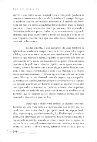 R E V I S T A E S P Í R I T A
240
visível e, em certos casos, tangível. Esse efeito pode produzir-se
com ou sem o concurso da vontade do médium; é isso que distingue
os médiuns naturais dos médiuns facultativos. A emissão do fluido
pode ser mais ou menos abundante: daí os médiuns mais ou menos
potentes; e como tal emissão não é permanente, fica explicada a
intermitência daquele poder. Enfim, se se levar em conta o grau de
afinidade que pode existir entre o fluido do médium e o de tal ou
qual Espírito, conceber-se-á que sua ação possa exercer-se sobre
uns e não sobre outros.
Evidentemente, o que acabamos de dizer também se
aplica à força mediúnica, no que concerne ao movimento dos corpos
sólidos; resta saber como se opera esse movimento. Conforme as
respostas que relatamos acima, a questão se apresenta sob uma luz
inteiramente nova; assim, quando um objeto é posto em movimento,
erguido ou lançado no ar, não é o Espírito que o agarra, empurra e
levanta, como o faríamos com a mão; ele, por assim dizer, o satura
com o seu fluido, combinando-o com o do médium, e o objeto,
assim momentaneamente vivificado, age como o faria um ser vivo,
com a diferença de que, não tendo vontade própria, segue a impulsão
da vontade do Espírito, tanto podendo essa vontade ser do Espírito
do médium quanto de um Espírito estranho e, algumas vezes, dos
dois, agindo de comum acordo, conforme sejam ou não simpáticos.
A simpatia ou antipatia que pode existir entre os médiuns e os
Espíritos que se ocupam desses efeitos materiais explica por que
nem todos são aptos a provocá-los.
Desde que o fluido vital, emitido de alguma sorte pelo
Espírito, dá uma vida factícia e momentânea aos corpos inertes;
desde que outra coisa não é o perispírito senão o próprio fluido
vital, segue-se que, quando encarnado, é o Espírito que dá vida ao
corpo, por intermédio de seu perispírito; fica-lhe unido enquanto a
organização o permite; quando se retira, o corpo morre. Agora, se
em vez de uma mesa, talhamos uma estátua em madeira, e se agirmos
sobre ela como sobre a mesa, teremos uma estátua que se
 