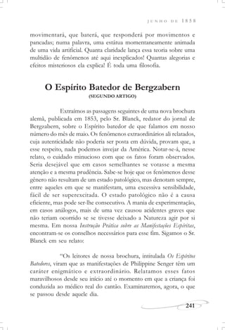 J U N H O D E 1 8 5 8
241
movimentará, que baterá, que responderá por movimentos e
pancadas; numa palavra, uma estátua momentaneamente animada
de uma vida artificial. Quanta claridade lança essa teoria sobre uma
multidão de fenômenos até aqui inexplicados! Quantas alegorias e
efeitos misteriosos ela explica! É toda uma filosofia.
O Espírito Batedor de Bergzabern
(SEGUNDO ARTIGO)
Extraímos as passagens seguintes de uma nova brochura
alemã, publicada em 1853, pelo Sr. Blanck, redator do jornal de
Bergzabern, sobre o Espírito batedor de que falamos em nosso
número do mês de maio. Os fenômenos extraordinários ali relatados,
cuja autenticidade não poderia ser posta em dúvida, provam que, a
esse respeito, nada podemos invejar da América. Notar-se-á, nesse
relato, o cuidado minucioso com que os fatos foram observados.
Seria desejável que em casos semelhantes se votasse a mesma
atenção e a mesma prudência. Sabe-se hoje que os fenômenos desse
gênero não resultam de um estado patológico, mas denotam sempre,
entre aqueles em que se manifestam, uma excessiva sensibilidade,
fácil de ser superexcitada. O estado patológico não é a causa
eficiente, mas pode ser-lhe consecutivo. A mania de experimentação,
em casos análogos, mais de uma vez causou acidentes graves que
não teriam ocorrido se se tivesse deixado a Natureza agir por si
mesma. Em nossa Instrução Prática sobre as Manifestações Espíritas,
encontram-se os conselhos necessários para esse fim. Sigamos o Sr.
Blanck em seu relato:
“Os leitores de nossa brochura, intitulada Os Espíritos
Batedores, viram que as manifestações de Philippine Senger têm um
caráter enigmático e extraordinário. Relatamos esses fatos
maravilhosos desde seu início até o momento em que a criança foi
conduzida ao médico real do cantão. Examinaremos, agora, o que
se passou desde aquele dia.
 