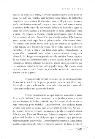 J U N H O D E 1 8 5 8
243
pedaço de pano que, antes, estava mergulhado numa bacia cheia de
água. Ao lado da rodinha jazia também uma cabeça de cachimbo,
havendo a outra metade ficado sobre a mesa. O que tornava a coisa
ainda mais incompreensível era que a porta do armário onde estava
a pequena roda, antes de ser atirada, achava-se fechada, a água da
bacia não estava agitada e nenhuma gota se havia derramado sobre
a mesa. De repente a criança, sempre adormecida, grita do leito:
Pai, vá embora, ele atira! Saiam! Eles vos atirarão também. Obedeceram
a essa ordem, e assim que foram à primeira sala a cabeça do cachimbo
foi atirada com muita força, sem que, no entanto, se quebrasse.
Uma régua, que Philippine usava na escola, seguiu o mesmo
caminho. O pai, a mãe e sua filha mais velha entreolhavam-se
apavorados e, como refletissem sobre o caminho a tomar, uma grande
plaina do Sr. Senger e uma grande tora de madeira foram lançadas
de sua banca de carpinteiro para o outro quarto. Sobre a mesa de
trabalho, as tampas estavam no lugar e, apesar disso, os objetos que
elas cobriam também haviam sido jogados longe. Na mesma noite
os travesseiros da cama foram lançados sobre o armário e o cobertor
atirado contra a porta.
Num outro dia haviam posto aos pés da menina, debaixo
do cobertor, um ferro de passar pesando cerca de seis libras; logo
foi atirado na outra sala; o cabo tinha sido retirado e foi encontrado
sobre uma cadeira no quarto de dormir.
Fomos testemunhas de que cadeiras colocadas a cerca
de três pés do leito foram derrubadas e as janelas abertas, embora
antes estivessem fechadas, e isso tão logo havíamos virado as costas
para entrar na peça vizinha. Uma outra vez, duas cadeiras foram
levadas para cima da cama, sem desarrumar as cobertas. No dia 7
de outubro havia-se fechado firmemente a janela e estendido diante
dela um lençol branco. Desde que deixamos o quarto, foram dados
golpes redobrados e tão violentos que as pessoas que passavam
pela rua fugiram espavoridas. Correram para o quarto: a janela estava
aberta, o lençol jogado sobre o pequeno armário ao lado, a coberta
 