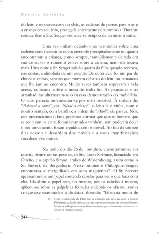 R E V I S T A E S P Í R I T A
244
do leito e os travesseiros no chão, as cadeiras de pernas para o ar e
a criança em seu leito, protegida unicamente pela camisola. Durante
catorze dias a Sra. Senger somente se ocupou de arrumar a cama.
Uma vez tinham deixado uma harmônica sobre uma
cadeira: sons fizeram-se ouvir; entrando precipitadamente no quarto
encontraram a criança, como sempre, tranqüilamente deitada em
sua cama; o instrumento estava sobre a cadeira, mas não tocava
mais. Uma noite o Sr. Senger saía do quarto da filha quando recebeu,
nas costas, a almofada de um assento. De outra vez, foi um par de
chinelos velhos, sapatos que estavam debaixo do leito ou tamancos
que lhe iam ao encontro. Muitas vezes também sopravam a vela
acesa, colocada sobre a mesa de trabalho. As pancadas e as
arranhaduras alternavam-se com essa demonstração do mobiliário.
O leito parecia movimentar-se por mão invisível. À ordem de:
“Balançai a cama”, ou “Ninai a criança”, o leito ia e vinha, num e
noutro sentido, com barulho; à ordem de “Alto!”, ele parava. Nós,
que presenciamos o fato, podemos afirmar que quatro homens que
se sentaram na cama foram levantados também, sem poderem deter
o seu movimento; foram erguidos com o móvel. Ao fim de catorze
dias cessou a desordem dos móveis e a essas manifestações
sucederam-se outras.
Na noite do dia 26 de outubro, encontravam-se no
quarto, dentre outras pessoas, os Srs. Louis Soëhnee, licenciado em
Direito, e o capitão Simon, ambos de Wissembourg, assim como o
Sr. Sievert, de Bergzabern. Nesse momento Philippine Senger
encontrava-se mergulhada em sono magnético38
. O Sr. Sievert
apresentou-lhe um papel contendo cabelos para ver o que faria com
eles. Ela abriu o papel sem, no entanto, pôr os cabelos à mostra,
aplicou-os sobre as pálpebras fechadas e depois os afastou, como
se quisesse examiná-los a distância, dizendo: “Gostaria muito de
38 Uma sonâmbula de Paris havia entrado em relação com a jovem
Philippine e, desde então, esta caía espontaneamente em sonambulismo.
Nessa ocasião passavam-se fatos notáveis, que relataremos de outra vez.
(Nota do tradutor francês).
 