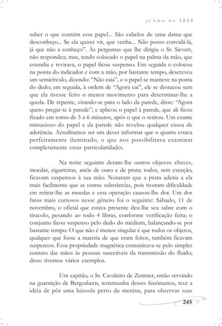 J U N H O D E 1 8 5 8
245
saber o que contém esse papel... São cabelos de uma dama que
desconheço... Se ela quiser vir, que venha... Não posso convidá-la,
já que não a conheço”. Às perguntas que lhe dirigiu o Sr. Sievert,
não respondeu; mas, tendo colocado o papel na palma da mão, que
estendia e revirava, o papel ficou suspenso. Em seguida o colocou
na ponta do indicador e com a mão, por bastante tempo, descreveu
um semicírculo, dizendo: “Não caia”, e o papel se manteve na ponta
do dedo; em seguida, à ordem de “Agora cai”, ele se destacou sem
que ela tivesse feito o menor movimento para determinar-lhe a
queda. De repente, virando-se para o lado da parede, disse: “Agora
quero pregar-te à parede”; e aplicou o papel à parede, que ali ficou
fixado em torno de 5 a 6 minutos, após o que o retirou. Um exame
minucioso do papel e da parede não revelou qualquer causa de
aderência. Acreditamos ser um dever informar que o quarto estava
perfeitamente iluminado, o que nos possibilitava examinar
completamente essas particularidades.
Na noite seguinte deram-lhe outros objetos: chaves,
moedas, cigarreiras, anéis de ouro e de prata; todos, sem exceção,
ficavam suspensos à sua mão. Notaram que a prata aderia a ela
mais facilmente que as outras substâncias, pois tiveram dificuldade
em retirar-lhe as moedas e essa operação causou-lhe dor. Um dos
fatos mais curiosos nesse gênero foi o seguinte: Sábado, 11 de
novembro, o oficial que estava presente deu-lhe seu sabre com o
tiracolo, pesando ao todo 4 libras, conforme verificação feita; o
conjunto ficou suspenso pelo dedo do médium, balançando-se por
bastante tempo. O que não é menos singular é que todos os objetos,
qualquer que fosse a matéria de que eram feitos, também ficavam
suspensos. Essa propriedade magnética comunicava-se pelo simples
contato das mãos às pessoas suscetíveis da transmissão do fluido;
disso tivemos vários exemplos.
Um capitão, o Sr. Cavaleiro de Zentner, então servindo
na guarnição de Bergzabern, testemunha desses fenômenos, teve a
idéia de pôr uma bússola perto da menina, para observar suas
 