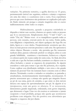 R E V I S T A E S P Í R I T A
246
variações. Na primeira tentativa, a agulha desviou-se 15 graus,
permanecendo imóvel nas seguintes, embora a criança a segurasse
em uma das mãos e a acariciasse com a outra. Essa experiência
provou que esses fenômenos não poderiam ser explicados pela ação
do fluido mineral, até porque a atração magnética não se exerce
indiferentemente sobre todos os corpos.
Habitualmente, quando a pequena sonâmbula se
dispunha a iniciar suas sessões, chamava ao quarto todas as pessoas
que lá se encontravam. Simplesmente dizia: “Vinde! Vinde!”, ou
então “Dai, dai.” Muitas vezes só se tranqüilizava quando todas as
pessoas, sem exceção, estavam perto de sua cama. Então pedia,
com diligência e impaciência, um objeto qualquer; tão logo lhe era
dado, ligava-se a seus dedos. Freqüentemente acontecia que dez,
doze ou mais pessoas estavam presentes e cada uma lhe apresentava
vários objetos. Durante a sessão não permitia que lhe tomassem
nenhum deles; parecia sobretudo preferir os relógios; abria-os com
grande habilidade, examinava o movimento, fechava-os e depois
os colocava perto de si para cuidar de outra coisa. Ao final, devolvia
a cada um o que lhe haviam confiado; examinava os objetos com os
olhos fechados e jamais se enganava de proprietário. Se alguém
estendesse a mão para tomar o que não lhe pertencia, ela o repelia.
Como explicar essa distribuição múltipla e sem erros a tão grande
número de pessoas? Em vão tentaram fazer o mesmo com os olhos
abertos. Terminada a sessão e retirados os estranhos, as pancadas e
arranhaduras, momentaneamente interrompidas, recomeçaram. É
preciso acrescentar que a criança não queria que ninguém ficasse
ao pé de sua cama, perto do armário, o que entre os dois móveis
deixava um espaço de aproximadamente um pé. Se alguém aí se
interpusesse, com um gesto os afastava. E se recusassem,
demonstrava grande inquietude, ordenando, com gestos imperiais,
que deixassem o lugar. Uma vez ela exortou os assistentes a jamais
ocuparem o local proibido, porque não queria que acontecesse
problema com ninguém. Era tão positiva essa advertência que
ninguém a esqueceu daí por diante.
 