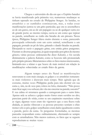 R E V I S T A E S P Í R I T A
248
Chegou o aniversário do dia em que o Espírito batedor
se havia manifestado pela primeira vez; numerosas mudanças se
tinham operado no estado de Philippine Senger. As batidas, os
arranhões e os zumbidos continuavam, mas, a todas essas
manifestações juntou-se um grito particular, que ora se assemelhava
ao de um ganso, ora ao de um papagaio ou ao de qualquer outra ave
de grande porte; ao mesmo tempo, ouvia-se um como que repicar
na parede, semelhante ao ruído das bicadas de um pássaro. Nessa
época, Philippine Senger falava muito durante o sono, parecendo
preocupada sobretudo com um certo animal, semelhante a um
papagaio, postado ao pé do leito, gritando e dando bicadas na parede.
Desejando-se ouvir o papagaio gritar, este emitia gritos pungentes.
Fizeram-se diversas perguntas, às quais respondeu por gritos do mesmo
gênero; várias pessoas ordenaram-lhe dizer Kakatoès, e foi ouvida
distintamente a palavra Kakatoès, como se houvera sido pronunciada
pelo próprio pássaro. Silenciaremos sobre os fatos menos interessantes,
limitando-nos a relatar o que houve de mais notável em relação às
modificações sobrevindas ao estado físico da garota.
Algum tempo antes do Natal as manifestações
renovaram-se com mais energia; os golpes e os arranhões tornaram-
se mais violentos e duravam mais tempo. Mais agitada que de
costume, muitas vezes Philippine pedia para não dormir em sua
cama e, sim, na de seus pais; rolava no leito, clamando: “Não posso
mais ficar aqui; vou sufocar; eles vão me encerrar na parede; socorro!”
E sua calma só retornava quando a carregavam para o outro leito.
Apenas nele se achava e golpes muito fortes eram ouvidos no alto;
pareciam partir do sótão, como se um carpinteiro martelasse sobre
as vigas; algumas vezes eram tão vigorosos que a casa ficava toda
abalada, as janelas vibravam e as pessoas presentes sentiam o chão
tremer sob os pés; golpes semelhantes eram dados igualmente contra
a parede, perto da cama. Às perguntas formuladas, as mesmas
pancadas respondiam como ordinariamente, alternando-se sempre
com as arranhaduras. Não menos curiosos, os fatos que se seguem
reproduziram-se muitas vezes:
 