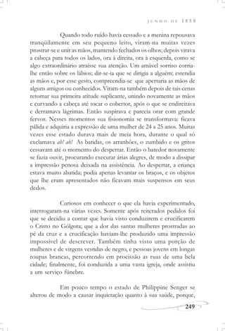 J U N H O D E 1 8 5 8
249
Quando todo ruído havia cessado e a menina repousava
tranqüilamente em seu pequeno leito, viram-na muitas vezes
prostrar-se e unir as mãos, mantendo fechados os olhos; depois virava
a cabeça para todos os lados, ora à direita, ora à esquerda, como se
algo extraordinário atraísse sua atenção. Um amável sorriso corria-
lhe então sobre os lábios; dir-se-ia que se dirigia a alguém; estendia
as mãos e, por esse gesto, compreendia-se que apertaria as mãos de
alguns amigos ou conhecidos. Viram-na também depois de tais cenas
retomar sua primeira atitude suplicante, unindo novamente as mãos
e curvando a cabeça até tocar o cobertor, após o que se endireitava
e derramava lágrimas. Então suspirava e parecia orar com grande
fervor. Nesses momentos sua fisionomia se transformava: ficava
pálida e adquiria a expressão de uma mulher de 24 a 25 anos. Muitas
vezes esse estado durava mais de meia hora, durante o qual só
exclamava ah! ah! As batidas, os arranhões, o zumbido e os gritos
cessavam até o momento do despertar. Então o batedor novamente
se fazia ouvir, procurando executar árias alegres, de modo a dissipar
a impressão penosa deixada na assistência. Ao despertar, a criança
estava muito abatida; podia apenas levantar os braços, e os objetos
que lhe eram apresentados não ficavam mais suspensos em seus
dedos.
Curiosos em conhecer o que ela havia experimentado,
interrogaram-na várias vezes. Somente após reiterados pedidos foi
que se decidiu a contar que havia visto conduzirem e crucificarem
o Cristo no Gólgota; que a dor das santas mulheres prostradas ao
pé da cruz e a crucificação haviam-lhe produzido uma impressão
impossível de descrever. Também tinha visto uma porção de
mulheres e de virgens vestidas de negro, e pessoas jovens em longas
roupas brancas, percorrendo em procissão as ruas de uma bela
cidade; finalmente, foi conduzida a uma vasta igreja, onde assistiu
a um serviço fúnebre.
Em pouco tempo o estado de Philippine Senger se
alterou de modo a causar inquietação quanto à sua saúde, porque,
 