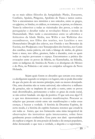 J A N E I R O D E 1 8 5 8
25
na os mais sábios filósofos da Antigüidade: Platão, Zoroastro,
Confúcio, Apuleio, Pitágoras, Apolônio de Tiana e tantos outros.
Nós a encontramos nos mistérios e nos oráculos, entre os gregos,
os egípcios, os hindus, os caldeus, os romanos, os persas, os chineses.
Vemo-la sobreviver a todas as vicissitudes dos povos, a todas as
perseguições e desafiar todas as revoluções físicas e morais da
Humanidade. Mais tarde a encontramos entre os adivinhos e
feiticeiros da Idade Média, nos Willis e nas Walkírias dos
escandinavos, nos Elfos dos teutões, nos Leschios e nos
Domeschnios Doughi dos eslavos, nos Ourisks e nos Brownies da
Escócia, nos Poulpicans e nos Tensarpoulicts dos bretões, nos Cemis
dos caraíbas, numa palavra, em toda a falange de ninfas, de gênios
bons e maus, nos silfos, gnomos, fadas e duendes, com os quais
todas as nações povoaram o espaço. Encontramos a prática das
evocações entre os povos da Sibéria, no Kamtchatka, na Islândia,
entre os indígenas da América do Norte e os aborígenes do México
e do Peru, na Polinésia e até entre os estúpidos selvagens da Nova
Holanda.
Sejam quais forem os absurdos que cercam essa crença
e a desfiguram segundo os tempos e os lugares, não se pode discordar
de que ela parte de um mesmo princípio, mais ou menos deturpado.
Ora, uma doutrina não se torna universal, não sobrevive a milhares
de gerações, não se implanta de um pólo a outro, entre os povos
mais diversificados, pertencentes a todos os graus da escala social,
se não estiver fundada em algo de positivo. O que será esse algo? É
o que nos demonstram as recentes manifestações. Procurar as
relações que possam existir entre tais manifestações e todas essas
crenças, é buscar a verdade. A história da Doutrina Espírita, de
certo modo, é a história do espírito humano; teremos que estudá-la
em todas as fontes, que nos fornecerão uma mina inesgotável de
observações tão instrutivas quão interessantes, sobre fatos
geralmente pouco conhecidos. Essa parte nos dará oportunidade
de explicar a origem de uma porção de lendas e de crenças populares,
delas destacando o que toca a verdade, a alegoria e a superstição.
 