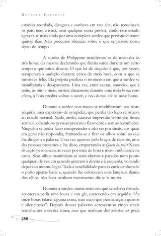 R E V I S T A E S P Í R I T A
250
estando acordada, divagava e sonhava em voz alta; não reconhecia
os pais, nem a irmã, nem qualquer outra pessoa, vindo esse estado
agravar-se mais ainda por uma completa surdez que persistiu durante
quinze dias. Não podemos silenciar sobre o que se passou nesse
lapso de tempo.
A surdez de Philippine manifestou-se de meio-dia às
três horas, ela mesma declarando que ficaria surda durante um certo
tempo e que cairia doente. O que há de singular é que, por vezes,
recuperava a audição durante cerca de meia hora, com o que se
mostrava feliz. Ela própria predizia o momento em que a surdez se
manifestaria e desapareceria. Uma vez, entre outras, anunciou que à
noite, às oito e meia, ouviria claramente durante uma meia hora; com
efeito, à hora predita voltou a ouvir, e isso durou até às nove horas.
Durante a surdez seus traços se modificavam; seu rosto
adquiria uma expressão de estupidez, que perdia tão logo retornava
ao estado normal. Nada, então, causava impressão sobre ela; ficava
sentada, olhando as pessoas presentes fixamente e sem as reconhecer.
Ninguém se podia fazer compreender a não ser por sinais, aos quais
em geral não respondia, limitando-se a fitar os olhos sobre os que
lhe dirigiam a palavra. Uma vez agarrou pelo braço, de repente, uma
das pessoas presentes e lhe disse, empurrando-a: Quem és, pois? Nessa
situação permanecia às vezes por mais de hora e meio imobilizada na
cama. Seus olhos mantinham-se semi-abertos e parados num ponto
qualquer; de vez em quando giravam à direita e à esquerda, voltando
depois ao mesmo lugar. Toda a sensibilidade parecia então embotada:
o pulso apenas batia e, quando lhe colocavam uma lâmpada diante
dos olhos, não fazia nenhum movimento: dir-se-ia morta.
Durante a surdez, numa noite em que se achava deitada,
aconteceu pedir uma lousa e um giz, escrevendo em seguida: “Às
onze horas falarei alguma coisa, mas exijo que permaneçam quietos
e silenciosos”. Depois dessas palavras acrescentou cinco sinais
semelhantes à escrita latina, mas que nenhum dos assistentes pôde
 